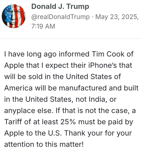 I have long ago informed Tim Cook of Apple that I expect their iPhone’s that will be sold in the United States of America will be manufactured and built in the United States, not India, or anyplace else. If that is not the case, a Tariff of at least 25% must be paid by Apple to the U.S. Thank your for your attention to this matter!